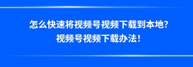 怎么快速将视频号视频下载到本地？视频号视频下载办法！