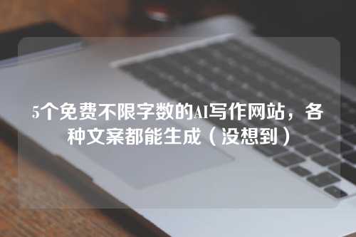 5个免费不限字数的AI写作网站，各种文案都能生成（没想到）