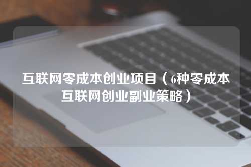 互联网零成本创业项目（6种零成本互联网创业副业策略）
