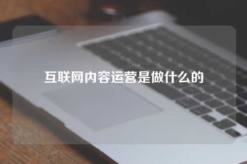 互联网内容运营是做什么的？内容怎样选择